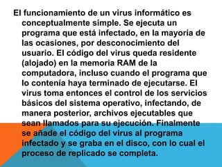 El funcionamiento de un virus informático es 
conceptualmente simple. Se ejecuta un 
programa que está infectado, en la mayoría de 
las ocasiones, por desconocimiento del 
usuario. El código del virus queda residente 
(alojado) en la memoria RAM de la 
computadora, incluso cuando el programa que 
lo contenía haya terminado de ejecutarse. El 
virus toma entonces el control de los servicios 
básicos del sistema operativo, infectando, de 
manera posterior, archivos ejecutables que 
sean llamados para su ejecución. Finalmente 
se añade el código del virus al programa 
infectado y se graba en el disco, con lo cual el 
proceso de replicado se completa. 
 
