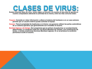 Existen diversos tipos de virus, varían según su función o la manera en que este se ejecuta en 
nuestra computadora alterando la actividad de la misma, entre los más comunes están: 
Troyano: Consiste en robar información o alterar el sistema del hardware o en un caso extremo 
permite que un usuario externo pueda controlar el equipo. 
Gusano: Tiene la propiedad de duplicarse a sí mismo. Los gusanos utilizan las partes automáticas 
de un sistema operativo que generalmente son invisibles al usuario. 
Bombas lógicas o de tiempo: Son programas que se activan al producirse un acontecimiento 
determinado. La condición suele ser una fecha (Bombas de Tiempo), una combinación de 
teclas, o ciertas condiciones técnicas (Bombas Lógicas). Si no se produce la condición 
permanece oculto al usuario. 
 