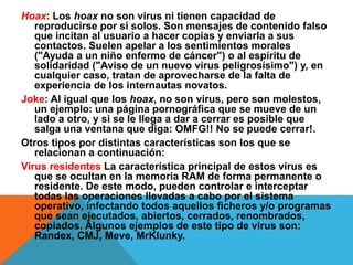 Hoax: Los hoax no son virus ni tienen capacidad de 
reproducirse por si solos. Son mensajes de contenido falso 
que incitan al usuario a hacer copias y enviarla a sus 
contactos. Suelen apelar a los sentimientos morales 
("Ayuda a un niño enfermo de cáncer") o al espíritu de 
solidaridad ("Aviso de un nuevo virus peligrosísimo") y, en 
cualquier caso, tratan de aprovecharse de la falta de 
experiencia de los internautas novatos. 
Joke: Al igual que los hoax, no son virus, pero son molestos, 
un ejemplo: una página pornográfica que se mueve de un 
lado a otro, y si se le llega a dar a cerrar es posible que 
salga una ventana que diga: OMFG!! No se puede cerrar!. 
Otros tipos por distintas características son los que se 
relacionan a continuación: 
Virus residentes La característica principal de estos virus es 
que se ocultan en la memoria RAM de forma permanente o 
residente. De este modo, pueden controlar e interceptar 
todas las operaciones llevadas a cabo por el sistema 
operativo, infectando todos aquellos ficheros y/o programas 
que sean ejecutados, abiertos, cerrados, renombrados, 
copiados. Algunos ejemplos de este tipo de virus son: 
Randex, CMJ, Meve, MrKlunky. 
 