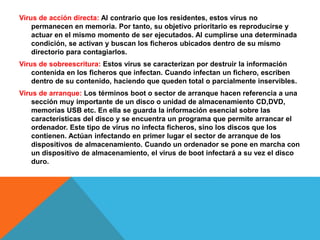 Virus de acción directa: Al contrario que los residentes, estos virus no 
permanecen en memoria. Por tanto, su objetivo prioritario es reproducirse y 
actuar en el mismo momento de ser ejecutados. Al cumplirse una determinada 
condición, se activan y buscan los ficheros ubicados dentro de su mismo 
directorio para contagiarlos. 
Virus de sobreescritura: Estos virus se caracterizan por destruir la información 
contenida en los ficheros que infectan. Cuando infectan un fichero, escriben 
dentro de su contenido, haciendo que queden total o parcialmente inservibles. 
Virus de arranque: Los términos boot o sector de arranque hacen referencia a una 
sección muy importante de un disco o unidad de almacenamiento CD,DVD, 
memorias USB etc. En ella se guarda la información esencial sobre las 
características del disco y se encuentra un programa que permite arrancar el 
ordenador. Este tipo de virus no infecta ficheros, sino los discos que los 
contienen. Actúan infectando en primer lugar el sector de arranque de los 
dispositivos de almacenamiento. Cuando un ordenador se pone en marcha con 
un dispositivo de almacenamiento, el virus de boot infectará a su vez el disco 
duro. 
 