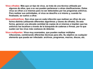 Virus cifrados: Más que un tipo de virus, se trata de una técnica utilizada por 
algunos de ellos, que a su vez pueden pertenecer a otras clasificaciones. Estos 
virus se cifran a sí mismos para no ser detectados por los programas antivirus. 
Para realizar sus actividades, el virus se descifra a sí mismo y, cuando ha 
finalizado, se vuelve a cifrar. 
Virus polimórficos: Son virus que en cada infección que realizan se cifran de una 
forma distinta (utilizando diferentes algoritmos y claves de cifrado). De esta 
forma, generan una elevada cantidad de copias de sí mismos e impiden que los 
antivirus los localicen a través de la búsqueda de cadenas o firmas, por lo que 
suelen ser los virus más costosos de detectar. 
Virus multipartes: Virus muy avanzados, que pueden realizar múltiples 
infecciones, combinando diferentes técnicas para ello. Su objetivo es cualquier 
elemento que pueda ser infectado: archivos, programas, macros, discos, etc. 
 