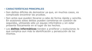 • CARACTERÍSTICAS PRINCIPALES
• Son delitos difíciles de demostrar ya que, en muchos casos, es
complicado encontrar las pruebas.
• Son actos que pueden llevarse a cabo de forma rápida y sencilla.
En ocasiones estos delitos pueden cometerse en cuestión de
segundos, utilizando sólo un equipo informático y sin estar
presente físicamente en el lugar de los hechos.
• Los delitos informáticos tienden a proliferar y evolucionar, lo
que complica aun más la identificación y persecución de los
mismos.
 
