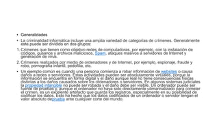 • Generalidades
• La criminalidad informática incluye una amplia variedad de categorías de crímenes. Generalmente
este puede ser dividido en dos grupos:
1. Crímenes que tienen como objetivo redes de computadoras, por ejemplo, con la instalación de
códigos, gusanos y archivos maliciosos, Spam, ataques masivos a servidores de Internet y
generación de virus.
2. Crímenes realizados por medio de ordenadores y de Internet, por ejemplo, espionaje, fraude y
robo, pornografía infantil, pedofilia, etc.
• Un ejemplo común es cuando una persona comienza a robar información de websites o causa
daños a redes o servidores. Estas actividades pueden ser absolutamente virtuales, porque la
información se encuentra en forma digital y el daño aunque real no tiene consecuencias físicas
distintas a los daños causados sobre los ordenadores o servidores. En algunos sistemas judiciales
la propiedad intangible no puede ser robada y el daño debe ser visible. Un ordenador puede ser
fuente de pruebas y, aunque el ordenador no haya sido directamente utimarinalizado para cometer
el crimen, es un excelente artefacto que guarda los registros, especialmente en su posibilidad de
codificar los datos. Esto ha hecho que los datos codificados de un ordenador o servidor tengan el
valor absoluto deprueba ante cualquier corte del mundo.
 