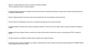 • Algunos consejos útiles para evitar ser víctima de este tipo de delitos:
Firmar la tarjeta tan pronto se reciba el plástico
•
• Si roban la tarjeta, reportarlo de inmediato al centro de denuncias. El cliente está cubierto y el monto de las compras desconocidas será
acreditado inmediatamente.
•
• Revisar cotidianamente los consumos. Hoy en día se puede hacer sin inconvenientes a través de la web.
•
• Antes de firmar el comprobante, revisar que su contenido corresponda a lo que haya convenido.
•
• Es recomendable no brindar claves y datos sensibles por teléfono o mail. Si lo hizo y le surgen dudas, se puede contactar a la tarjeta de
crédito
•
• Asegurarse de que al adquirir bienes y servicios por medio de sitios web la transacción se dé en un sitio seguro (HTTPS, en lugar de
HTTP).
•
• Si viaja, comunicar a la tarjeta de crédito la fecha y destino de los viajes al exterior.
•
• No perder de vista la tarjeta. Al realizar una compra, no debe perder de vista la tarjeta. El comerciante debe pasarla por el POSNET delante
suyo y asegurarse que no la cambió.
 