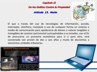 Capítulo II
De los Delitos Contra la Propiedad
Artículo 13. Hurto
El que a través del uso de tecnologías de información, acceda,
intercepte, interfiera, manipule o use de cualquier forma un sistema o
medio de comunicación para apoderarse de bienes o valores tangibles o
intangibles de carácter patrimonial sustrayéndolos a su tenedor, con el fin
de procurarse un provecho económico para sí o para otro, será
sancionado con prisión de dos a seis años y multa de doscientas a
seiscientas unidades tributarias.
 