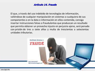Artículo 14. Fraude
El que, a través del uso indebido de tecnologías de información,
valiéndose de cualquier manipulación en sistemas o cualquiera de sus
componentes o en la data o información en ellos contenida, consiga
insertar instrucciones falsas o fraudulentas que produzcan un resultado
que permita obtener un provecho injusto en perjuicio ajeno, será penado
con prisión de tres a siete años y multa de trescientas a setecientas
unidades tributarias.
 