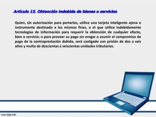 Artículo 15. Obtención indebida de bienes o servicios
Quien, sin autorización para portarlos, utilice una tarjeta inteligente ajena o
instrumento destinado a los mismos fines, o el que utilice indebidamente
tecnologías de información para requerir la obtención de cualquier efecto,
bien o servicio; o para proveer su pago sin erogar o asumir el compromiso de
pago de la contraprestación debida, será castigado con prisión de dos a seis
años y multa de doscientas a seiscientas unidades tributarias.
 