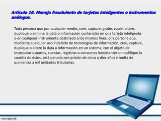Artículo 16. Manejo fraudulento de tarjetas inteligentes o instrumentos
análogos.
Toda persona que por cualquier medio, cree, capture, grabe, copie, altere,
duplique o elimine la data o información contenidas en una tarjeta inteligente
o en cualquier instrumento destinado a los mismos fines; o la persona que,
mediante cualquier uso indebido de tecnologías de información, cree, capture,
duplique o altere la data o información en un sistema, con el objeto de
incorporar usuarios, cuentas, registros o consumos inexistentes o modifique la
cuantía de éstos, será penada con prisión de cinco a diez años y multa de
quinientas a mil unidades tributarias.
 