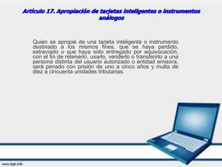Artículo 17. Apropiación de tarjetas inteligentes o instrumentos
análogos
Quien se apropie de una tarjeta inteligente o instrumento
destinado a los mismos fines, que se haya perdido,
extraviado o que haya sido entregado por equivocación,
con el fin de retenerlo, usarlo, venderlo o transferirlo a una
persona distinta del usuario autorizado o entidad emisora,
será penado con prisión de uno a cinco años y multa de
diez a cincuenta unidades tributarias.
 