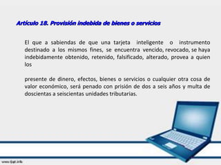 Artículo 18. Provisión indebida de bienes o servicios
El que a sabiendas de que una tarjeta inteligente o instrumento
destinado a los mismos fines, se encuentra vencido, revocado, se haya
indebidamente obtenido, retenido, falsificado, alterado, provea a quien
los
presente de dinero, efectos, bienes o servicios o cualquier otra cosa de
valor económico, será penado con prisión de dos a seis años y multa de
doscientas a seiscientas unidades tributarias.
 