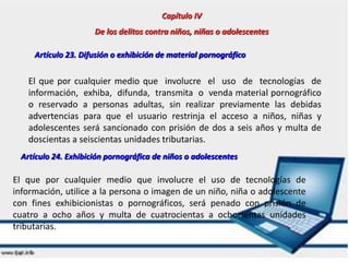 Capítulo IV
De los delitos contra niños, niñas o adolescentes
Artículo 23. Difusión o exhibición de material pornográfico
El que por cualquier medio que involucre el uso de tecnologías de
información, exhiba, difunda, transmita o venda material pornográfico
o reservado a personas adultas, sin realizar previamente las debidas
advertencias para que el usuario restrinja el acceso a niños, niñas y
adolescentes será sancionado con prisión de dos a seis años y multa de
doscientas a seiscientas unidades tributarias.
Artículo 24. Exhibición pornográfica de niños o adolescentes
El que por cualquier medio que involucre el uso de tecnologías de
información, utilice a la persona o imagen de un niño, niña o adolescente
con fines exhibicionistas o pornográficos, será penado con prisión de
cuatro a ocho años y multa de cuatrocientas a ochocientas unidades
tributarias.
Capítulo IV
De los delitos contra niños, niñas o adolescentes
Artículo 23. Difusión o exhibición de material pornográfico
El que por cualquier medio que involucre el uso de tecnologías de
información, exhiba, difunda, transmita o venda material pornográfico
o reservado a personas adultas, sin realizar previamente las debidas
advertencias para que el usuario restrinja el acceso a niños, niñas y
adolescentes será sancionado con prisión de dos a seis años y multa de
doscientas a seiscientas unidades tributarias.
Artículo 24. Exhibición pornográfica de niños o adolescentes
El que por cualquier medio que involucre el uso de tecnologías de
información, utilice a la persona o imagen de un niño, niña o adolescente
con fines exhibicionistas o pornográficos, será penado con prisión de
cuatro a ocho años y multa de cuatrocientas a ochocientas unidades
tributarias.
 