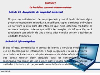 Capítulo V
De los delitos contra el orden económico
Artículo 25. Apropiación de propiedad intelectual
El que sin autorización de su propietario y con el fin de obtener algún
provecho económico, reproduzca, modifique, copie, distribuya o divulgue
un software u otra obra del intelecto que haya obtenido mediante el
acceso a cualquier sistema que utilice tecnologías de información, será
sancionado con prisión de uno a cinco años y multa de cien a quinientas
unidades tributarias.
Artículo 26. Oferta engañosa
El que ofrezca, comercialice o provea de bienes o servicios mediante el
uso de tecnologías de información y haga alegaciones falsas o atribuya
características inciertas a cualquier elemento de dicha oferta de modo
que pueda resultar algún perjuicio para los consumidores, será
sancionado con prisión de uno a cinco años y multa de cien a quinientas
unidades tributarias, sin perjuicio de la comisión de un delito más grave.
 