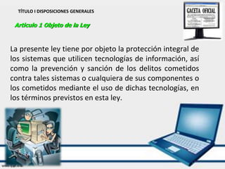 TÍTULO I DISPOSICIONES GENERALES
Articulo 1 Objeto de la Ley
La presente ley tiene por objeto la protección integral de
los sistemas que utilicen tecnologías de información, así
como la prevención y sanción de los delitos cometidos
contra tales sistemas o cualquiera de sus componentes o
los cometidos mediante el uso de dichas tecnologías, en
los términos previstos en esta ley.
 