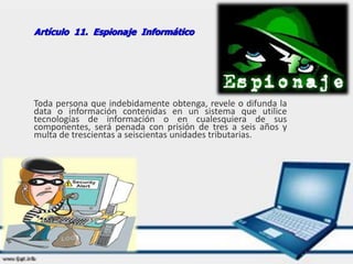 Artículo 11. Espionaje Informático
Toda persona que indebidamente obtenga, revele o difunda la
data o información contenidas en un sistema que utilice
tecnologías de información o en cualesquiera de sus
componentes, será penada con prisión de tres a seis años y
multa de trescientas a seiscientas unidades tributarias.
 