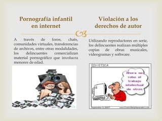 
Pornografía infantil
en internet
A través de foros, chats,
comunidades virtuales, transferencias
de archivos, entre otras modalidades,
los delincuentes comercializan
material pornográfico que involucra
menores de edad.
Violación a los
derechos de autor
Utilizando reproductores en serie,
los delincuentes realizan múltiples
copias de obras musicales,
videogramas y software.
 