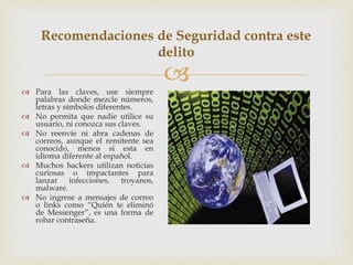  Para las claves, use siempre
palabras donde mezcle números,
letras y símbolos diferentes.
 No permita que nadie utilice su
usuario, ni conozca sus claves.
 No reenvíe ni abra cadenas de
correos, aunque el remitente sea
conocido, menos si esta en
idioma diferente al español.
 Muchos hackers utilizan noticias
curiosas o impactantes para
lanzar infecciones, troyanos,
malware.
 No ingrese a mensajes de correo
o links como “Quién te eliminó
de Messenger”, es una forma de
robar contraseña.
Recomendaciones de Seguridad contra este
delito
 