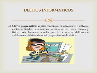 
 Claves programáticas espías: conocidas como troyanos, o software
espías, utilizadas para sustraer información en forma remota y
física, preferiblemente aquella que le permita al delincuente
validarse en el sistema bancario, suplantando a la víctima.
DELITOS INFORMATICOS
 