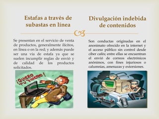 
Estafas a través de
subastas en línea
Se presentan en el servicio de venta
de productos, generalmente ilícitos,
en línea o en la red; y además puede
ser una vía de estafa ya que se
suelen incumplir reglas de envió y
de calidad de los productos
solicitados.
Divulgación indebida
de contenidos
Son conductas originadas en el
anonimato ofrecido en la internet y
el acceso público sin control desde
ciber cafés; entre ellas se encuentran
el envió de correos electrónicos
anónimos, con fines injuriosos o
calumnias, amenazas y extorsiones.
 