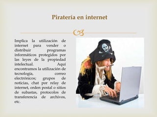 
Piratería en internet
Implica la utilización de
internet para vender o
distribuir programas
informáticos protegidos por
las leyes de la propiedad
intelectual. Aquí
encontramos la utilización de
tecnología, correo
electrónicos; grupos de
noticias, chat por relay de
internet, orden postal o sitios
de subastas, protocolos de
transferencia de archivos,
etc.
 
