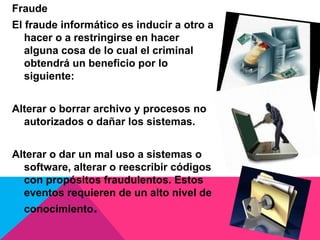Fraude
El fraude informático es inducir a otro a
hacer o a restringirse en hacer
alguna cosa de lo cual el criminal
obtendrá un beneficio por lo
siguiente:
Alterar o borrar archivo y procesos no
autorizados o dañar los sistemas.
Alterar o dar un mal uso a sistemas o
software, alterar o reescribir códigos
con propósitos fraudulentos. Estos
eventos requieren de un alto nivel de
conocimiento.
 