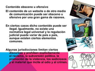 Contenido obsceno u ofensivo
El contenido de un website o de otro medio
de comunicación puede ser obsceno u
ofensivo por una gran gama de razones.
En ciertos casos dicho contenido puede ser
ilegal. Igualmente, no existe una
normativa legal universal y la regulación
judicial puede variar de país a país,
aunque existen ciertos elementos
comunes.
Algunas jurisdicciones limitan ciertos
discursos y prohíben explícitamente
el racismo, la subversión política, la
promoción de la violencia, los sediciosos
y el material que incite al odio y al crimen.
 