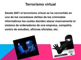 Terrorismo virtual
Desde 2001 el terrorismo virtual se ha convertido en
uno de los novedosos delitos de los criminales
informáticos los cuales deciden atacar masivamente el
sistema de ordenadores de una empresa, compañía,
centro de estudios, oficinas oficiales, etc.
 