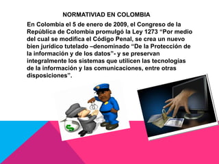 NORMATIVIAD EN COLOMBIA
En Colombia el 5 de enero de 2009, el Congreso de la
República de Colombia promulgó la Ley 1273 “Por medio
del cual se modifica el Código Penal, se crea un nuevo
bien jurídico tutelado –denominado “De la Protección de
la información y de los datos”- y se preservan
integralmente los sistemas que utilicen las tecnologías
de la información y las comunicaciones, entre otras
disposiciones”.
 
