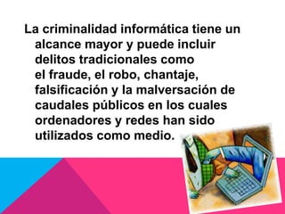 La criminalidad informática tiene un
alcance mayor y puede incluir
delitos tradicionales como
el fraude, el robo, chantaje,
falsificación y la malversación de
caudales públicos en los cuales
ordenadores y redes han sido
utilizados como medio.
 