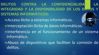 DELITOS CONTRA LA CONFIDENCIALIDAD, LA
INTEGRIDAD Y LA DISPONIBILIDAD DE LOS DATOS Y
SISTEMAS INFORMÁTICOS:
Acceso ilícito a sistemas informáticos.
Interceptación ilícita de datos informáticos.
Interferencia en el funcionamiento de un sistema
informático.
Abuso de dispositivos que faciliten la comisión de
delitos.
 