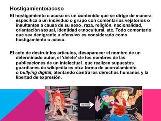 Hostigamiento/acoso
El hostigamiento o acoso es un contenido que se dirige de manera
específica a un individuo o grupo con comentarios vejatorios o
insultantes a causa de su sexo, raza, religión, nacionalidad,
orientación sexual, identidad etnocultural, etc. Todo comentario
que sea denigrante u ofensivo es considerado como
hostigamiento o acoso.
El acto de destruir los artículos, desaparecer el nombre de un
determinado autor, el 'delete' de los nombres de las
publicaciones de un intelectual, que realizan supuestos
guardianes de wikipedia es otra forma de acorralamiento
o bullying digital, atentando contra los derechos humanos y la
libertad de expresión.
 