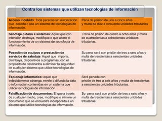 Acceso indebido: Toda persona sin autorización
que acceda o use un sistema de tecnologías de
información.
Pena de prisión de uno a cinco años
y multa de diez a cincuenta unidades tributarias
Sabotaje o daño a sistemas: Aquel que con
intensión destruya, modifique o que altere el
funcionamiento de un sistema de tecnología de
información.
Pena de prisión de cuatro a ocho años y multa
de cuatrocientas a ochocientas unidades
tributarias.
Posesión de equipos o prestación de
servicios de sabotaje: Aquel que importe,
distribuya, dispositivos o programas, con el
propósito de destinarlos a eliminar la seguridad
de cualquier sistema que utilice tecnologías de
información.
Su pena será con prisión de tres a seis años y
multa de trescientas a seiscientas unidades
tributarias.
Espionaje informático: aquel que
indebidamente obtenga, revele o difunda la data
o información contenidas en un sistema que
utilice tecnologías de información.
Será penada con
prisión de tres a seis años y multa de trescientas
a seiscientas unidades tributarias.
Falsificación de documentos: El que a través
de cualquier medio, cree, modifique o elimine un
documento que se encuentre incorporado a un
sistema que utilice tecnologías de información.
Su pena será con prisión de tres a seis años y
multa de trescientas a seiscientas unidades
tributarias.
Contra los sistemas que utilizan tecnologías de información
 