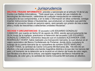  Jurisprudencia
DELITOS: FRAUDE INFORMATICO, previsto y sancionado en el artículo 14 de la Ley
Contra Los Delitos Informáticos. “Todo aquel que, a través del uso indebido de
tecnologías de información, valiéndose de cualquier manipulación en sistemas o
cualquiera de sus componentes, o en la data o información en ellos contenida, consiga
insertar instrucciones falsas o fraudulentas, que produzcan un resultado que permita
obtener un provecho injusto en perjuicio ajeno, será penado con prisión de tres a siete
años y multa de trescientas a setecientas unidades tributarias”.
HECHOS Y CIRCUNSTANCIAS: El acusado LUIS EDUARDO GONZALEZ
CAMACHO, por cuanto en fecha 02 de agosto de 2004, siendo aproximadamente las
09:54 horas de la mañana, practicaron la detención del acusado LUIS EDUARDO
GONZALEZ CAMACHO, momentos después que el ciudadano ALEXANDER JOSE
RODRIGUEZ VICENT, había realizado una transacción bancaria, la cual efectuó en el
cajero automático del Banco Confederado de Porlamar, donde dicho ciudadano le
sustrajo de la cuenta bancaria de su compañera de nombre GOITE MARCANO
ALEIDY THAIS, la cantidad de Ciento Cincuenta Mil Bolívares (Bs. 150.000.00) en
efectivo, y la cual presentaba una banda magnética distinta a la que dan los bancos del
país y al momento de la detención se le incautó en el interior del koala de color negro,
que llevaba a la altura de la cintura, una tarjeta magnética del Banco Industrial de
Venezuela, de color gris y la cantidad de Ciento Cincuenta Mil bolívares en efectivo.
 