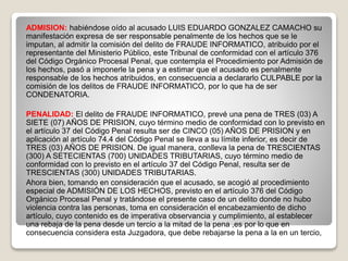 ADMISION: habiéndose oído al acusado LUIS EDUARDO GONZALEZ CAMACHO su
manifestación expresa de ser responsable penalmente de los hechos que se le
imputan, al admitir la comisión del delito de FRAUDE INFORMATICO, atribuido por el
representante del Ministerio Público, este Tribunal de conformidad con el artículo 376
del Código Orgánico Procesal Penal, que contempla el Procedimiento por Admisión de
los hechos, pasó a imponerle la pena y a estimar que el acusado es penalmente
responsable de los hechos atribuidos, en consecuencia a declararlo CULPABLE por la
comisión de los delitos de FRAUDE INFORMATICO, por lo que ha de ser
CONDENATORIA.
PENALIDAD: El delito de FRAUDE INFORMATICO, prevé una pena de TRES (03) A
SIETE (07) AÑOS DE PRISION, cuyo término medio de conformidad con lo previsto en
el artículo 37 del Código Penal resulta ser de CINCO (05) AÑOS DE PRISION y en
aplicación al artículo 74.4 del Código Penal se lleva a su límite inferior, es decir de
TRES (03) AÑOS DE PRISION. De igual manera, conlleva la pena de TRESCIENTAS
(300) A SETECIENTAS (700) UNIDADES TRIBUTARIAS, cuyo término medio de
conformidad con lo previsto en el artículo 37 del Código Penal, resulta ser de
TRESCIENTAS (300) UNIDADES TRIBUTARIAS.
Ahora bien, tomando en consideración que el acusado, se acogió al procedimiento
especial de ADMISIÓN DE LOS HECHOS, previsto en el artículo 376 del Código
Orgánico Procesal Penal y tratándose el presente caso de un delito donde no hubo
violencia contra las personas, toma en consideración el encabezamiento de dicho
artículo, cuyo contenido es de imperativa observancia y cumplimiento, al establecer
una rebaja de la pena desde un tercio a la mitad de la pena ,es por lo que en
consecuencia considera esta Juzgadora, que debe rebajarse la pena a la en un tercio,
 