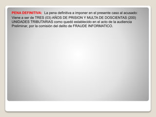 PENA DEFINITIVA: La pena definitiva a imponer en el presente caso al acusado:
Viene a ser de TRES (03) AÑOS DE PRISION Y MULTA DE DOSCIENTAS (200)
UNIDADES TRIBUTARIAS como quedó establecido en el acto de la audiencia
Preliminar, por la comisión del delito de FRAUDE INFORMATICO.
 
