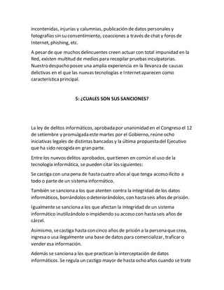 incontenidas, injurias y calumnias, publicación de datos personales y
fotografías sin su consentimiento, coacciones a través de chat y foros de
Internet, phishing, etc.
A pesar de que muchos delincuentes creen actuar con total impunidad en la
Red, existen multitud de medios para recopilar pruebas inculpatorias.
Nuestro despacho posee una amplia experiencia en la llevanza de causas
delictivas en el que las nuevas tecnologías e Internetaparecen como
característicaprincipal.
5: ¿CUALES SON SUS SANCIONES?
La ley de delitos informáticos, aprobada por unanimidad en el Congreso el 12
de setiembre y promulgada este martes por el Gobierno, reúne ocho
iniciativas legales de distintas bancadas y la última propuesta del Ejecutivo
que ha sido recogida en gran parte.
Entre los nuevos delitos aprobados, quetienen en común el uso de la
tecnología informática, se pueden citar los siguientes:
Se castiga con una pena de hasta cuatro años al que tenga acceso ilícito a
todo o parte de un sistema informático.
También se sanciona a los que atenten contra la integridad de los datos
informáticos, borrándolos o deteriorándolos, con hasta seis años de prisión.
Igualmentese sanciona a los que afectan la integridad de un sistema
informático inutilizándolo o impidiendo su acceso con hasta seis años de
cárcel.
Asimismo, secastiga hasta con cinco años de prisión a la persona que crea,
ingresa o usa ilegalmente una base de datos para comercializar, traficar o
vender esa información.
Además se sanciona a los que practican la interceptación de datos
informáticos. Se regula un castigo mayor de hasta ocho años cuando se trate
 