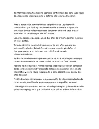 de información clasificada como secreta o confidencial. Esa pena subehasta
10 años cuando secompromete la defensa o la seguridad nacional.
Ante la aprobación por unanimidad del proyecto de Ley de Delitos
Informáticos, quetipifica y sanciona el fraude, espionaje, ataques a la
privacidad y otras violaciones que se perpetran en la red, cabe prestar
atención a las sanciones para los infractores.
La norma establece penas de uno a diez años de prisión a quienes incurran
en estos delitos.
Tendrán cárcel no menor de tres ni mayor de seis años quienes, sin
autorización, afecten datos informáticos o de usuario, y/o dañen el
funcionamiento de un sistema o una red informática o de
telecomunicaciones.
Serán sancionadas con una pena de prisión de 4 a 8 años las personas que
contacten con menores de hasta 14 años de edad con fines sexuales.
Recibirá no menos de dos ni más de cinco años de prisión quien cometa el
delito contra la intimidad y el secreto de las comunicaciones en el ámbito
informático y si esta figura es agravada, la pena oscilará entre cinco y diez
años de cárcel.
Prisión de ocho a diez años por la interceptación de información clasificada
como secreta, confidencial y que comprometa la seguridad nacional.
Los castigos van entre uno a cuatro años de prisión para quienes desarrollen
y distribuyan programas quefaciliten el acceso ilícito a datos informáticos.
 