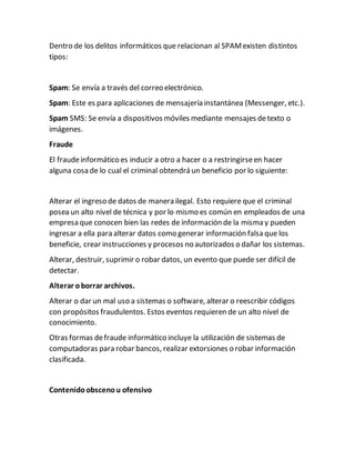 Dentro de los delitos informáticos que relacionan al SPAMexisten distintos
tipos:
Spam: Se envía a través del correo electrónico.
Spam: Este es para aplicaciones de mensajería instantánea (Messenger, etc.).
Spam SMS: Se envía a dispositivos móviles mediante mensajes detexto o
imágenes.
Fraude
El fraudeinformático es inducir a otro a hacer o a restringirseen hacer
alguna cosa de lo cual el criminal obtendrá un beneficio por lo siguiente:
Alterar el ingreso de datos de manera ilegal. Esto requiere que el criminal
posea un alto nivel de técnica y por lo mismo es común en empleados de una
empresa que conocen bien las redes de información de la misma y pueden
ingresar a ella para alterar datos como generar información falsa que los
beneficie, crear instrucciones y procesos no autorizados o dañar los sistemas.
Alterar, destruir, suprimir o robar datos, un evento que puede ser difícil de
detectar.
Alterar oborrar archivos.
Alterar o dar un mal uso a sistemas o software, alterar o reescribir códigos
con propósitos fraudulentos. Estos eventos requieren de un alto nivel de
conocimiento.
Otras formas defraude informático incluye la utilización de sistemas de
computadoras para robar bancos, realizar extorsiones o robar información
clasificada.
Contenidoobscenou ofensivo
 