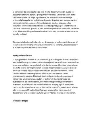 El contenido de un website o de otro medio de comunicación puede ser
obsceno u ofensivo por una gran gama de razones. En ciertos casos dicho
contenido puede ser ilegal. Igualmente, no existe una normativa legal
universaly la regulación judicial puede variar de país a país, aunque existen
ciertos elementos comunes. Sin embargo, en muchas ocasiones, los
tribunales terminan siendo árbitros cuando algunos grupos seenfrentan a
causa de contenidos que en un país no tienen problemas judiciales, pero sí en
otros. Un contenido puede ser ofensivo u obsceno, pero no necesariamente
por ello es ilegal.
Algunas jurisdicciones limitan ciertos discursos y prohíben explícitamente el
racismo, la subversión política, la promoción de la violencia, los sediciosos y
el material que incite al odio y al crimen.
Hostigamiento/acoso
El hostigamiento o acoso es un contenido que sedirige de manera específica
a un individuo o grupo con comentarios vejatorios o insultantes a causa de su
sexo, raza, religión, nacionalidad, orientación sexual, identidad etnocultural,
etc. Esto ocurrepor lo general en canales de conversación, grupos o con el
envío de correos electrónicos destinados en exclusiva a ofender. Todo
comentario que sea denigrante u ofensivo es considerado como
hostigamiento o acoso. El acto de destruir los artículos, desaparecer el
nombrede un determinado autor, el 'delete' de los nombres de las
publicaciones de un intelectual, que realizan supuestos guardianes de
Wikipedia es otra forma de acorralamiento o bullying digital, atentando
contra los derechos humanos y la libertad de expresión, mientras no afecten
a terceros. Aun el fraude al justificar por un causal no claro, por decir
desaparecer una asociación cultural y decir "banda musicalpromocional".
Tráfico de drogas
 