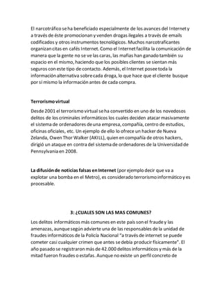 El narcotráfico seha beneficiado especialmente de los avances del Internety
a través de éste promocionan y venden drogas ilegales a través de emails
codificados y otros instrumentos tecnológicos. Muchos narcotraficantes
organizan citas en cafés Internet. Como el Internetfacilita la comunicación de
manera que la gente no se ve las caras, las mafias han ganado también su
espacio en el mismo, haciendo que los posibles clientes se sientan más
seguros con este tipo de contacto. Además, el Internet poseetoda la
información alternativa sobrecada droga, lo que hace que el cliente busque
por sí mismo la información antes de cada compra.
Terrorismovirtual
Desde2001 el terrorismo virtual seha convertido en uno de los novedosos
delitos de los criminales informáticos los cuales deciden atacar masivamente
el sistema de ordenadores deuna empresa, compañía, centro de estudios,
oficinas oficiales, etc. Un ejemplo de ello lo ofrece un hacker de Nueva
Zelanda, Owen Thor Walker (AKILL), quien en compañía de otros hackers,
dirigió un ataque en contra del sistema de ordenadores de la Universidad de
Pennsylvania en 2008.
La difusiónde noticias falsas enInternet (por ejemplo decir que va a
explotar una bomba en el Metro), es considerado terrorismo informático y es
procesable.
3: ¿CUALES SON LAS MAS COMUNES?
Los delitos informáticos más comunes en este país son el fraudey las
amenazas, aunquesegún advierte una de las responsables dela unidad de
fraudes informáticos de la Policía Nacional “a través de internet se puede
cometer casi cualquier crimen que antes sedebía producir físicamente”. El
año pasado se registraron más de 42.000 delitos informáticos y más de la
mitad fueron fraudes o estafas. Aunque no existe un perfil concreto de
 