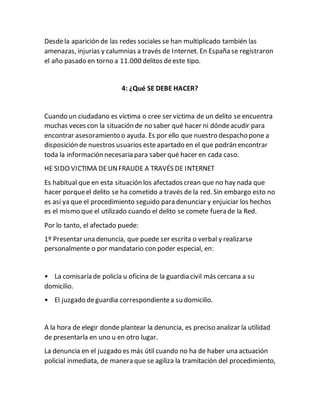 Desdela aparición de las redes sociales se han multiplicado también las
amenazas, injurias y calumnias a través de Internet. En España se registraron
el año pasado en torno a 11.000 delitos deeste tipo.
4: ¿Qué SE DEBE HACER?
Cuando un ciudadano es víctima o cree ser víctima de un delito se encuentra
muchas veces con la situación de no saber qué hacer ni dóndeacudir para
encontrar asesoramiento o ayuda. Es por ello que nuestro despacho pone a
disposición de nuestros usuarios esteapartado en el que podrán encontrar
toda la información necesaria para saber qué hacer en cada caso.
HE SIDO VICTIMA DEUNFRAUDE A TRAVÉS DE INTERNET
Es habitual que en esta situación los afectados crean que no hay nada que
hacer porqueel delito se ha cometido a través de la red. Sin embargo esto no
es así ya que el procedimiento seguido para denunciar y enjuiciar los hechos
es el mismo que el utilizado cuando el delito se comete fuera de la Red.
Por lo tanto, el afectado puede:
1º Presentar una denuncia, que puede ser escrita o verbal y realizarse
personalmente o por mandatario con poder especial, en:
• La comisaría de policía u oficina de la guardia civil más cercana a su
domicilio.
• El juzgado deguardia correspondientea su domicilio.
A la hora de elegir donde plantear la denuncia, es preciso analizar la utilidad
de presentarla en uno u en otro lugar.
La denuncia en el juzgado es más útil cuando no ha de haber una actuación
policial inmediata, de manera que se agiliza la tramitación del procedimiento,
 