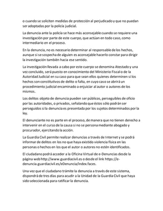 o cuando se soliciten medidas de protección al perjudicado y que no puedan
ser adoptadas por la policía judicial.
La denuncia ante la policía se hace más aconsejablecuando se requiere una
investigación por parte de este cuerpo, que actúan en todo caso, como
intermediario en el proceso.
En la denuncia, no es necesario determinar al responsabledelos hechos,
aunque si sesospechade alguien es aconsejablehacerlo constar para dirigir
la investigación también hacia ese sentido.
La investigación llevada a cabo por este cuerpo se denomina Atestado y una
vez concluido, será puesto en conocimiento del Ministerio Fiscalo de la
Autoridad Judicial en su caso para que sean ellos quienes determinen si los
hechos son constitutivos de delito o falta, en cuyo caso se abrirá un
procedimiento judicial encaminado a enjuiciar al autor o autores de los
mismos.
Los delitos objeto de denuncia pueden ser públicos, perseguibles de oficio
por las autoridades, o privados, señalando queéstos sólo podrán ser
perseguidos sila denuncia es presentada por los sujetos determinados por la
ley.
El denunciante no es parte en el proceso, demanera que no tienen derecho a
intervenir en el curso de la causa si no se persona mediante abogado y
procurador, ejercitando la acción.
La Guardia Civil permite realizar denuncias a través de Internet y se podrá
informar de delitos en los no que haya existido violencia física en las
personas o hechos en los que el autor o autores no estén identificados.
El ciudadano podrá acceder a la Oficina Virtual de e-Denuncias desde la
página web http://www.guardiacivil.es o desdeel link https://e-
denuncia.guardiacivil.es/eDenuncia/index.faces.
Una vez que el ciudadano trámite la denuncia a través de este sistema,
dispondrá de tres días para acudir a la Unidad de la Guardia Civil que haya
sido seleccionada para ratificar la denuncia.
 
