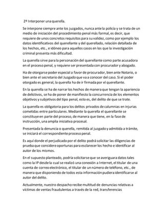 2º Interponer una querella.
Se interpone siempre ante los juzgados, nuncaantela policía y se trata de un
medio de iniciación del procedimiento penal más formal, es decir, que
requiere de unos concretos requisitos para su validez, como por ejemplo los
datos identificativos del querellante y del querellado, relación detallada de
los hechos, etc., e idóneo para aquellos casos en los que la investigación
criminal presenta más dificultad.
La querella sirve para la personación del querellante como parte acusadora
en el proceso penal, y requiere ser presentada con procurador y abogado.
Ha de otorgarsepoder especial a favor de procurador, bien ante Notario, o
bien ante el secretario del Juzgado que va a conocer del caso. Si el poder
otorgado es general, la querella ha de ir firmada por el querellante.
En la querella se ha de narrar los hechos de manera que tengan la apariencia
de delictivos, se ha de poner de manifiesto la concurrencia de los elementos
objetivos y subjetivos del tipo penal, esto es, del delito de que se trate.
La querella es obligatoria para los delitos privados decalumnias en injurias
cometidas entre particulares. Mediante la querella el querellante se
constituyeen parte del proceso, de manera que tiene, en la fasede
instrucción, una amplia iniciativa procesal.
Presentada la denuncia o querella, remitida al juzgado y admitida a trámite,
se iniciará el correspondienteproceso penal.
Es aquí donde el perjudicado por el delito podrá solicitar las diligencias de
prueba que considereoportunas para esclarecer los hecho e identificar al
autor de los mismos.
En el supuesto planteado, podría solicitarseque seaveriguara datos tales
como la IP desdela cual se realizó una conexión a Internet, el titular de una
cuenta de correo electrónico, el titular de un número de teléfono, etc., de
manera que disponiendo de todos esta información pudiera identificarse al
autor del delito.
Actualmente, nuestro despacho recibe multitud de denuncias relativas a
víctimas de ventas fraudulentas a través de la red, transferencias
 