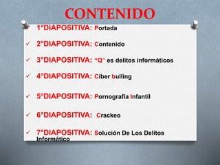 CONTENIDO
 1°DIAPOSITIVA: Portada
 2°DIAPOSITIVA: Contenido
 3°DIAPOSITIVA: “Q” es delitos informáticos
 4°DIAPOSITIVA: Ciber bulling
 5°DIAPOSITIVA: Pornografía Infantil
 6°DIAPOSITIVA: Crackeo
 7°DIAPOSITIVA: Solución De Los Delitos
Informático
 
