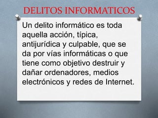 DELITOS INFORMATICOS
Un delito informático es toda
aquella acción, típica,
antijurídica y culpable, que se
da por vías informáticas o que
tiene como objetivo destruir y
dañar ordenadores, medios
electrónicos y redes de Internet.
 