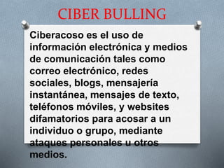 CIBER BULLING
Ciberacoso es el uso de
información electrónica y medios
de comunicación tales como
correo electrónico, redes
sociales, blogs, mensajería
instantánea, mensajes de texto,
teléfonos móviles, y websites
difamatorios para acosar a un
individuo o grupo, mediante
ataques personales u otros
medios.
 