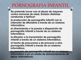 PORNOGRAFIA INFANTIL
Se pretende lucrar con el abuso de mayores
contra menores de edad. Existen distintas
conductas a tipificar:
la producción de pornografía infantil con la
intención de difundirla a través de un sistema
informático;
el ofrecimiento o la puesta a disposición de
pornografía infantil a través de un sistema
informático;
la difusión o la transmisión de pornografía
infantil a través de un sistema informático;
el hecho de procurarse o de procurar a otro
pornografía infantil a través de un sistema
informático;
la posesión de pornografía infantil en un sistema
informático o en un medio de almacenamiento de
datos informáticos.
 
