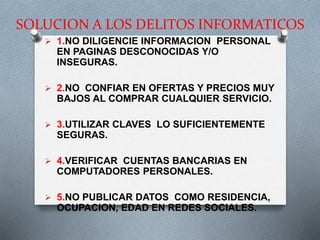 SOLUCION A LOS DELITOS INFORMATICOS
 1.NO DILIGENCIE INFORMACION PERSONAL
EN PAGINAS DESCONOCIDAS Y/O
INSEGURAS.
 2.NO CONFIAR EN OFERTAS Y PRECIOS MUY
BAJOS AL COMPRAR CUALQUIER SERVICIO.
 3.UTILIZAR CLAVES LO SUFICIENTEMENTE
SEGURAS.
 4.VERIFICAR CUENTAS BANCARIAS EN
COMPUTADORES PERSONALES.
 5.NO PUBLICAR DATOS COMO RESIDENCIA,
OCUPACION, EDAD EN REDES SOCIALES.
 
