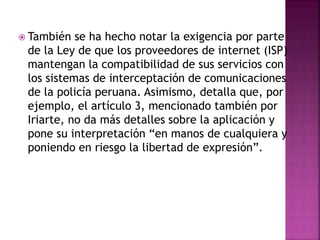  También se ha hecho notar la exigencia por parte
de la Ley de que los proveedores de internet (ISP)
mantengan la compatibilidad de sus servicios con
los sistemas de interceptación de comunicaciones
de la policía peruana. Asimismo, detalla que, por
ejemplo, el artículo 3, mencionado también por
Iriarte, no da más detalles sobre la aplicación y
pone su interpretación “en manos de cualquiera y
poniendo en riesgo la libertad de expresión”.
 