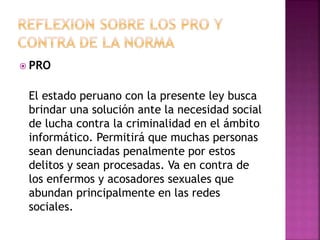  PRO
El estado peruano con la presente ley busca
brindar una solución ante la necesidad social
de lucha contra la criminalidad en el ámbito
informático. Permitirá que muchas personas
sean denunciadas penalmente por estos
delitos y sean procesadas. Va en contra de
los enfermos y acosadores sexuales que
abundan principalmente en las redes
sociales.
 