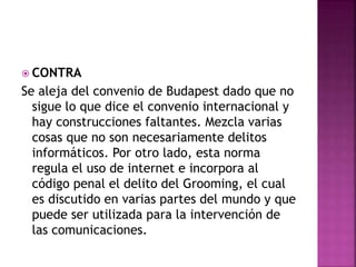  CONTRA
Se aleja del convenio de Budapest dado que no
sigue lo que dice el convenio internacional y
hay construcciones faltantes. Mezcla varias
cosas que no son necesariamente delitos
informáticos. Por otro lado, esta norma
regula el uso de internet e incorpora al
código penal el delito del Grooming, el cual
es discutido en varias partes del mundo y que
puede ser utilizada para la intervención de
las comunicaciones.
 